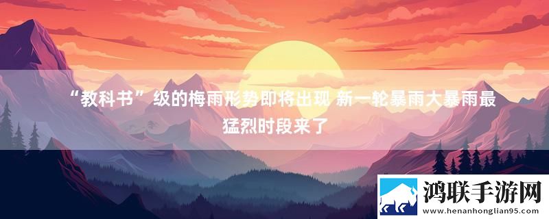 “教科书”级的梅雨形势即将出现 新一轮暴雨大暴雨最猛烈时段来了实时播报下载