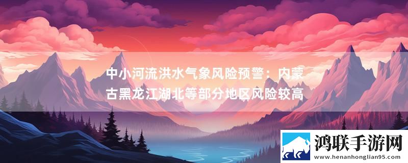 中小河流洪水气象风险预警：内蒙古黑龙江湖北等部分地区风险较高最新消息下载