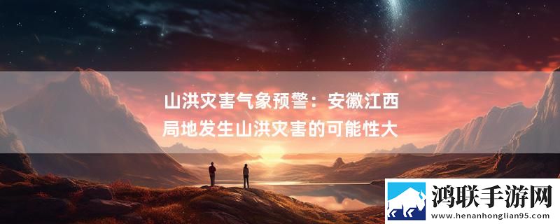 山洪灾害气象预警：安徽江西局地发生山洪灾害的可能性大最新消息下载