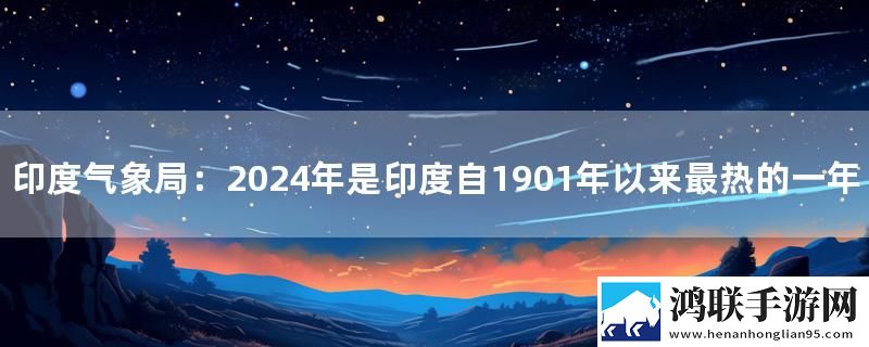 印度气象局：2024年是印度自1901年以来最热的一年实时播报下载