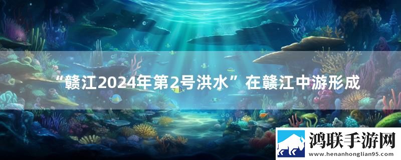“赣江2024年第2号洪水”在赣江中游形成实时播报下载