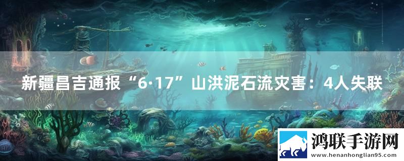新疆昌吉通报“6·17”山洪泥石流灾害：4人失联最新消息下载