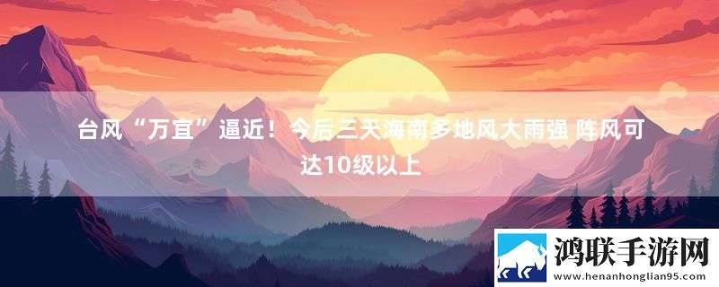 台风“万宜”逼近！今后三天海南多地风大雨强 阵风可达10级以上实时播报下载