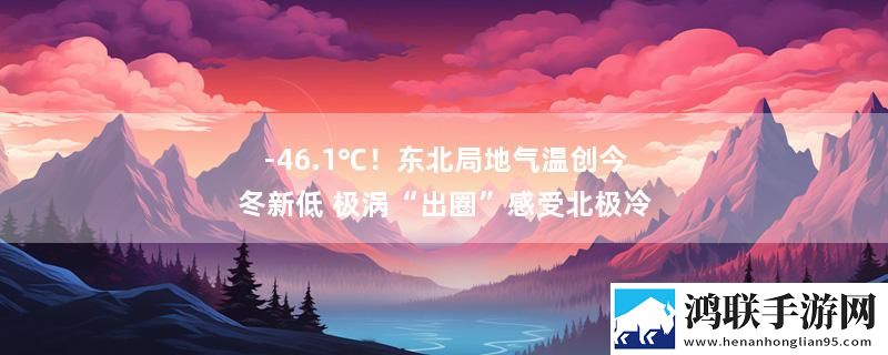 -46.1℃！东北局地气温创今冬新低 极涡“出圈”感受北极冷最新变化下载