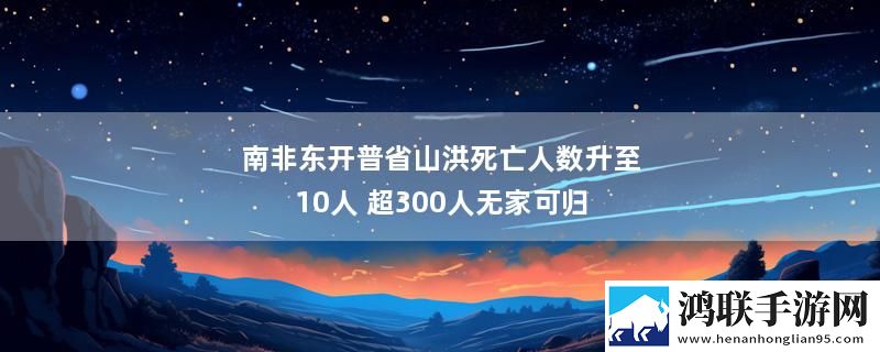 南非东开普省山洪死亡人数升至10人 超300人无家可归最新消息下载