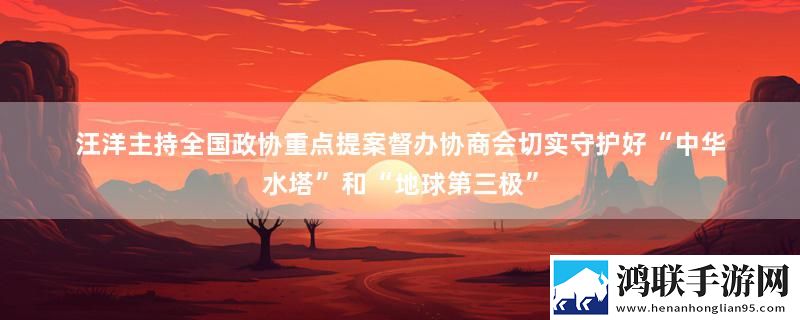 汪洋主持全国政协重点提案督办协商会切实守护好“中华水塔”和“地球第三极”最新消息下载
